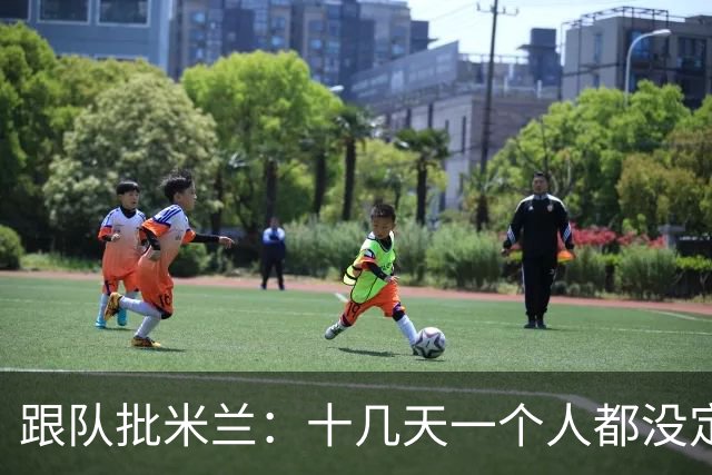 跟队批米兰：十几天一个人都没定 天天视频面试 足球不是这么搞的
